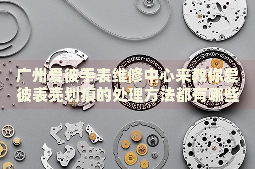廣州愛彼手表維修中心來教你愛彼表殼劃痕的處理方法都有哪些？