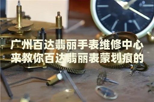 廣州百達(dá)翡麗手表維修中心來教你百達(dá)翡麗表蒙劃痕的處理方法都有哪些？