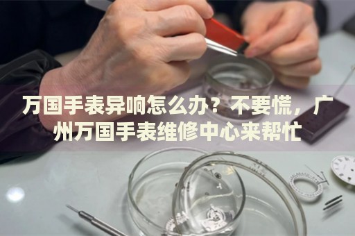 萬國手表異響怎么辦？不要慌，廣州萬國手表維修中心來幫忙