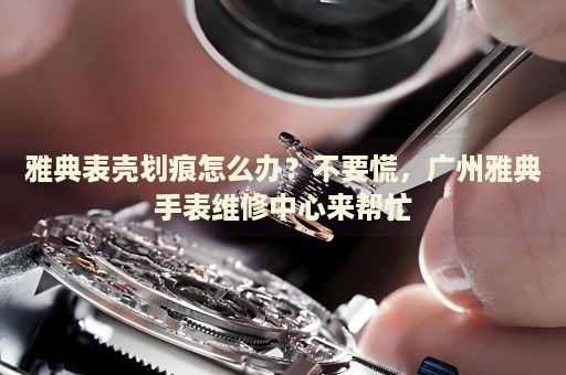 雅典表殼劃痕怎么辦？不要慌，廣州雅典手表維修中心來幫忙