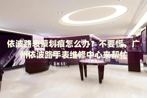 依波路表蒙劃痕怎么辦？不要慌，廣州依波路手表維修中心來幫忙