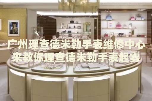 廣州理查德米勒手表維修中心來教你理查德米勒手表起霧的處理方法都有哪些？