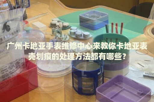 廣州卡地亞手表維修中心來教你卡地亞表殼劃痕的處理方法都有哪些？