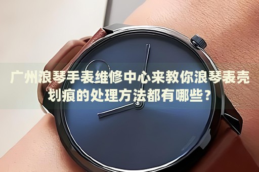 廣州浪琴手表維修中心來(lái)教你浪琴表殼劃痕的處理方法都有哪些？