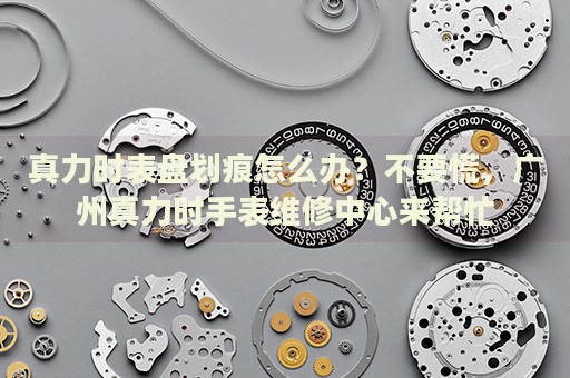 真力時表盤劃痕怎么辦？不要慌，廣州真力時手表維修中心來幫忙