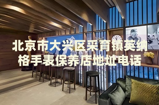 北京市大興區(qū)采育鎮(zhèn)英納格手表保養(yǎng)店地址電話