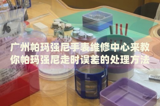 廣州帕瑪強(qiáng)尼手表維修中心來教你帕瑪強(qiáng)尼走時(shí)誤差的處理方法都有哪些？