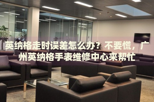 英納格走時誤差怎么辦？不要慌，廣州英納格手表維修中心來幫忙