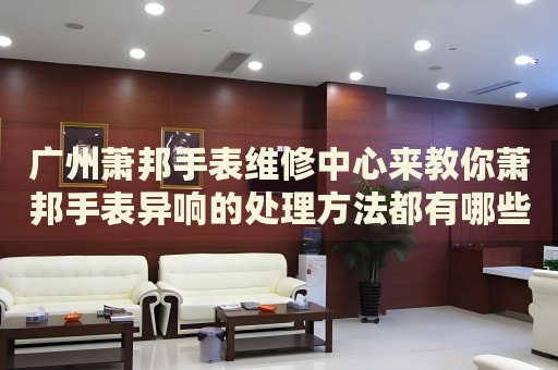 廣州蕭邦手表維修中心來(lái)教你蕭邦手表異響的處理方法都有哪些？