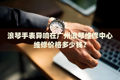 浪琴手表異響在廣州浪琴維修中心維修價格多少錢？