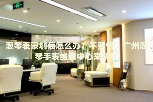 浪琴表蒙劃痕怎么辦？不要慌，廣州浪琴手表維修中心來幫忙