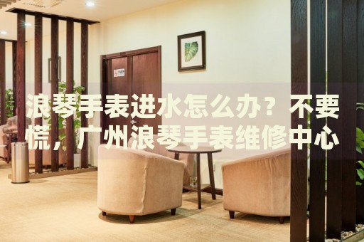 浪琴手表進(jìn)水怎么辦？不要慌，廣州浪琴手表維修中心來幫忙