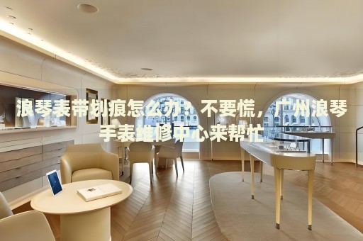 浪琴表帶劃痕怎么辦？不要慌，廣州浪琴手表維修中心來幫忙