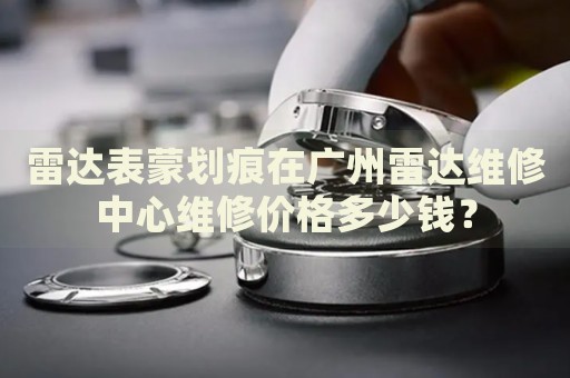 雷達表蒙劃痕在廣州雷達維修中心維修價格多少錢？