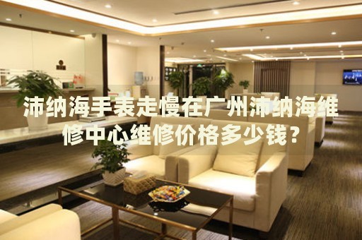 沛納海手表走慢在廣州沛納海維修中心維修價格多少錢？