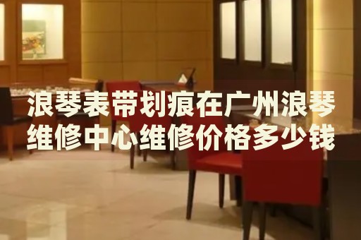 浪琴表帶劃痕在廣州浪琴維修中心維修價格多少錢？