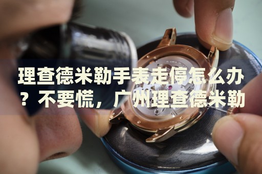 理查德米勒手表走停怎么辦？不要慌，廣州理查德米勒手表維修中心來幫忙