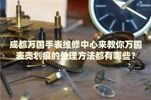 成都萬國手表維修中心來教你萬國表殼劃痕的處理方法都有哪些？