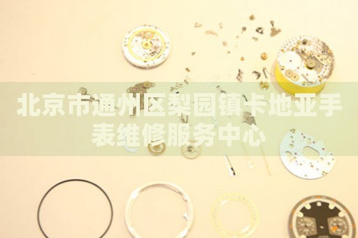北京市通州區(qū)梨園鎮(zhèn)卡地亞手表維修服務中心