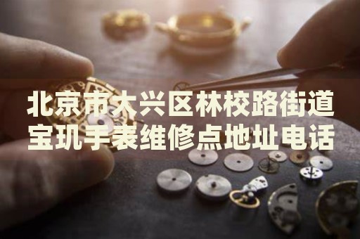 北京市大興區(qū)林校路街道寶璣手表維修點地址電話查詢