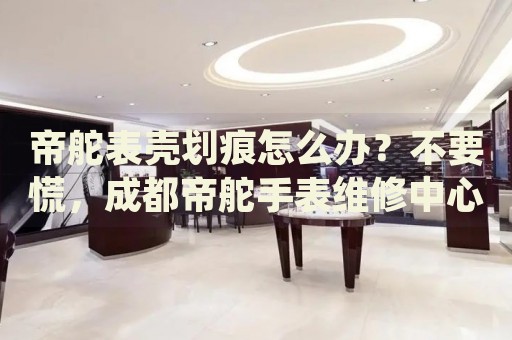 帝舵表殼劃痕怎么辦？不要慌，成都帝舵手表維修中心來(lái)幫忙