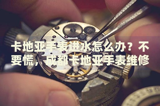 卡地亞手表進水怎么辦？不要慌，成都卡地亞手表維修中心來幫忙