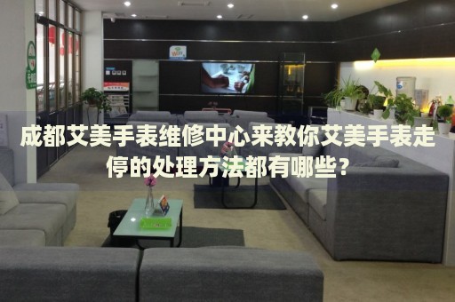 成都艾美手表維修中心來教你艾美手表走停的處理方法都有哪些？