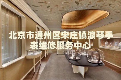 北京市通州區(qū)宋莊鎮(zhèn)浪琴手表維修服務(wù)中心
