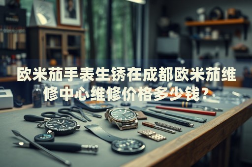 歐米茄手表生銹在成都?xì)W米茄維修中心維修價(jià)格多少錢？