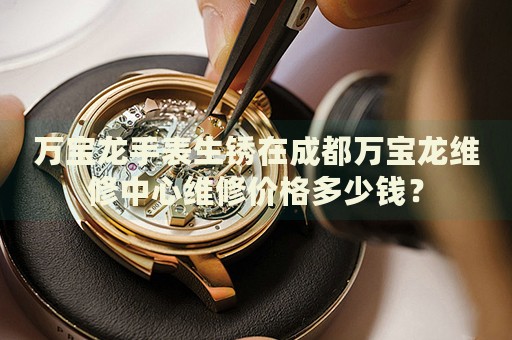 萬(wàn)寶龍手表生銹在成都萬(wàn)寶龍維修中心維修價(jià)格多少錢(qián)？