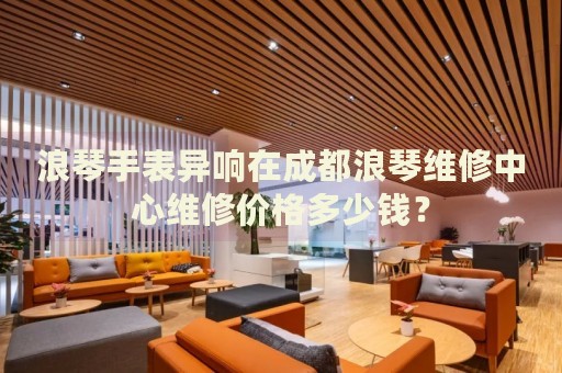 浪琴手表異響在成都浪琴維修中心維修價(jià)格多少錢？