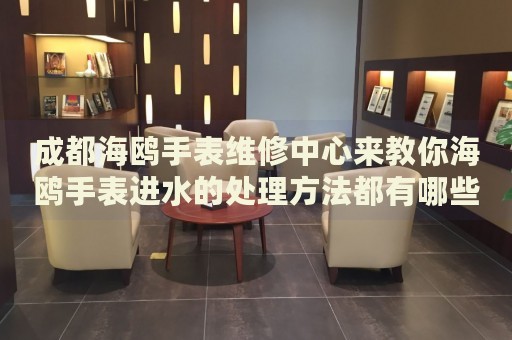 成都海鷗手表維修中心來(lái)教你海鷗手表進(jìn)水的處理方法都有哪些？