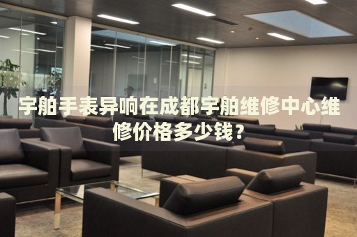 宇舶手表異響在成都宇舶維修中心維修價(jià)格多少錢？