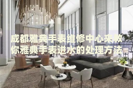 成都雅典手表維修中心來(lái)教你雅典手表進(jìn)水的處理方法都有哪些？