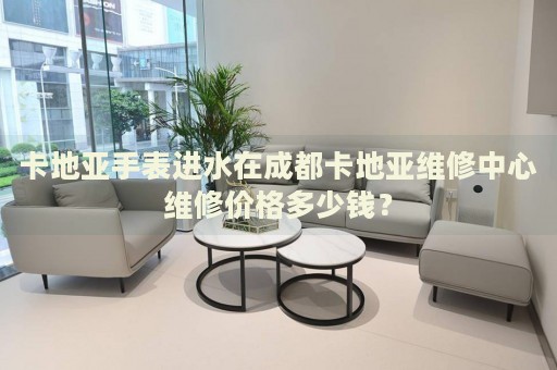 卡地亞手表進(jìn)水在成都卡地亞維修中心維修價格多少錢？