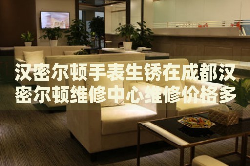 漢密爾頓手表生銹在成都漢密爾頓維修中心維修價格多少錢？