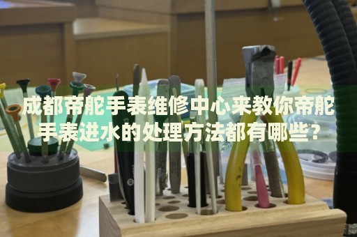 成都帝舵手表維修中心來教你帝舵手表進(jìn)水的處理方法都有哪些？