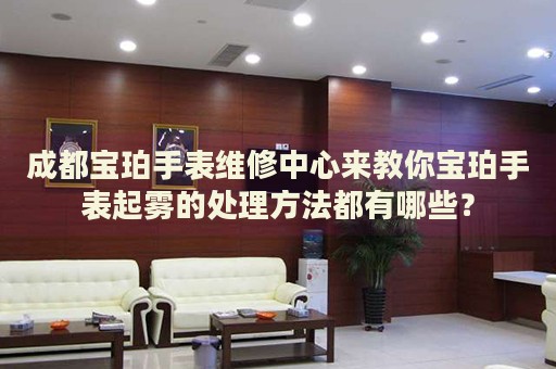 成都寶珀手表維修中心來教你寶珀手表起霧的處理方法都有哪些？