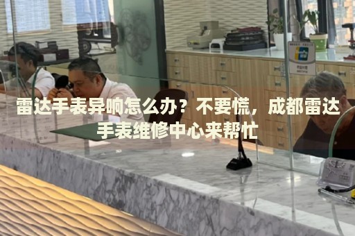 雷達手表異響怎么辦？不要慌，成都雷達手表維修中心來幫忙