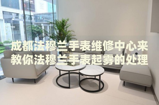 成都法穆蘭手表維修中心來教你法穆蘭手表起霧的處理方法都有哪些？