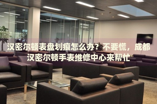 漢密爾頓表盤劃痕怎么辦？不要慌，成都漢密爾頓手表維修中心來幫忙