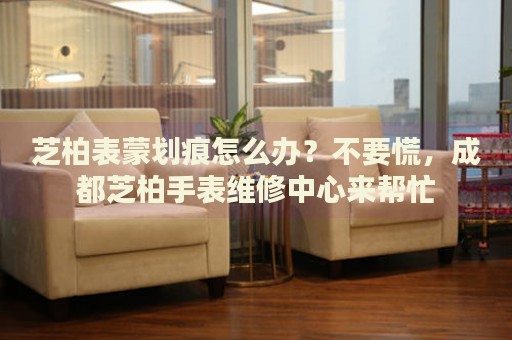 芝柏表蒙劃痕怎么辦？不要慌，成都芝柏手表維修中心來幫忙