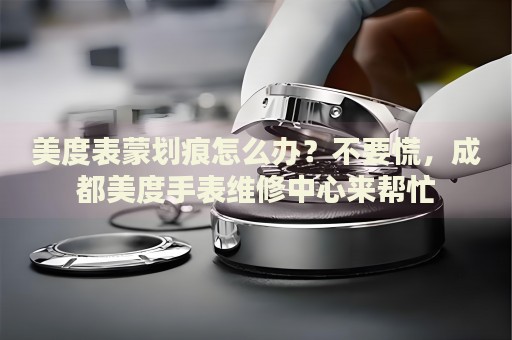 美度表蒙劃痕怎么辦？不要慌，成都美度手表維修中心來幫忙