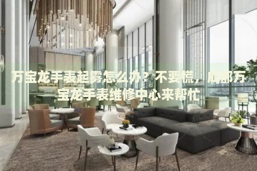 萬寶龍手表起霧怎么辦？不要慌，成都萬寶龍手表維修中心來幫忙