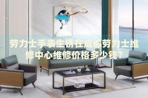 勞力士手表生銹在成都勞力士維修中心維修價格多少錢？