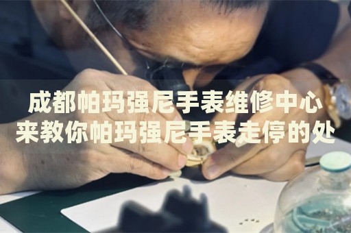 成都帕瑪強尼手表維修中心來教你帕瑪強尼手表走停的處理方法都有哪些？