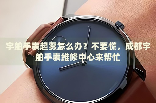 宇舶手表起霧怎么辦？不要慌，成都宇舶手表維修中心來幫忙