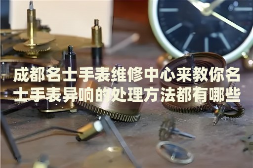 成都名士手表維修中心來教你名士手表異響的處理方法都有哪些？
