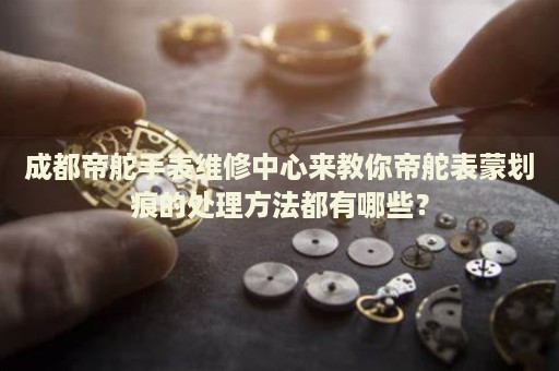 成都帝舵手表維修中心來教你帝舵表蒙劃痕的處理方法都有哪些？