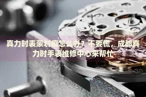 真力時表蒙劃痕怎么辦？不要慌，成都真力時手表維修中心來幫忙